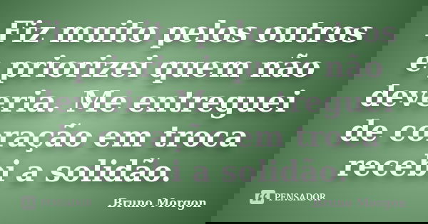 Fiz muito pelos outros e priorizei quem não deveria. Me entreguei de coração em troca recebi a solidão.... Frase de Bruno Morgon.