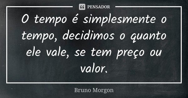O tempo é simplesmente o tempo, decidimos o quanto ele vale, se tem preço ou valor.... Frase de Bruno Morgon.