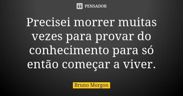 Precisei morrer muitas vezes para provar do conhecimento para só então começar a viver.... Frase de Bruno Morgon.
