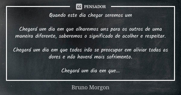 Quando este dia chegar seremos um Chegará um dia em que olharemos uns para os outros de uma maneira diferente, saberemos o significado de acolher e respeitar. C... Frase de Bruno Morgon.