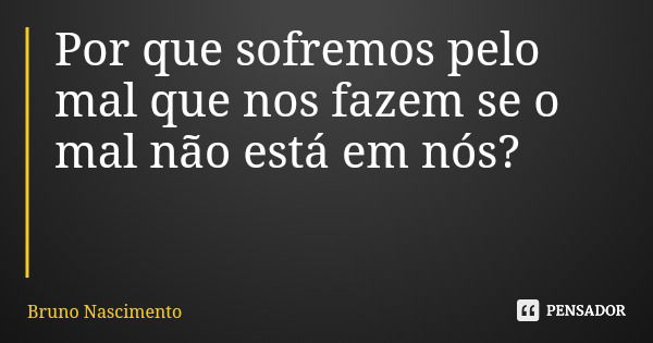 Por que sofremos pelo mal que nos fazem se o mal não está em nós?... Frase de Bruno Nascimento.