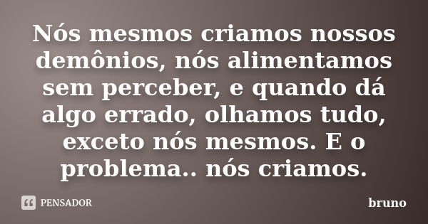 Nós mesmos criamos nossos demônios, nós alimentamos sem perceber, e quando dá algo errado, olhamos tudo, exceto nós mesmos. E o problema.. nós criamos.... Frase de Bruno.