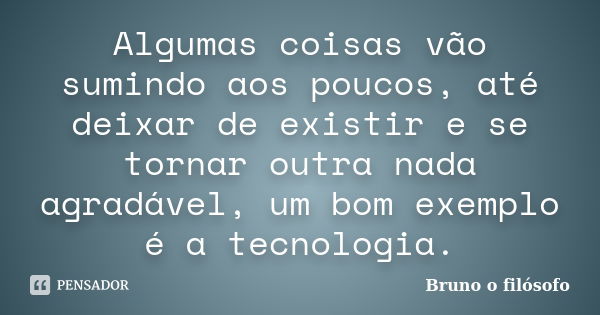 Algumas coisas vão sumindo aos poucos, até deixar de existir e se tornar outra nada agradável, um bom exemplo é a tecnologia.... Frase de Bruno o filósofo.