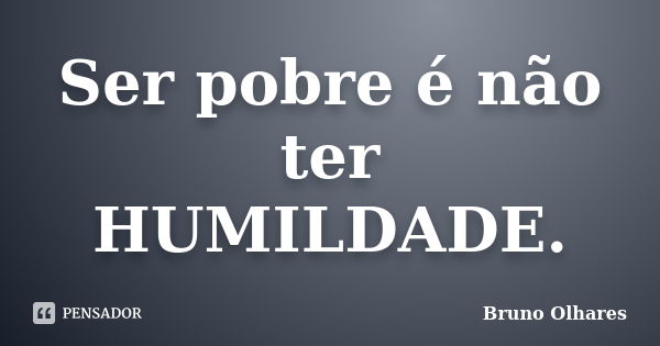 Ser pobre é não ter HUMILDADE.... Frase de Bruno Olhares.