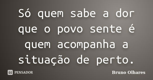 Só quem sabe a dor que o povo sente é quem acompanha a situação de perto.... Frase de Bruno Olhares.