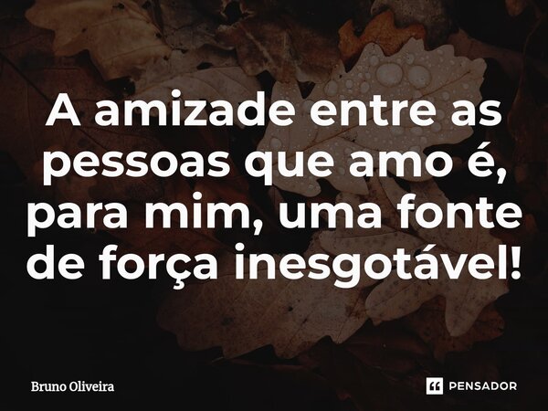 ⁠A amizade entre as pessoas que amo é, para mim, uma fonte de força inesgotável!... Frase de Bruno Oliveira.
