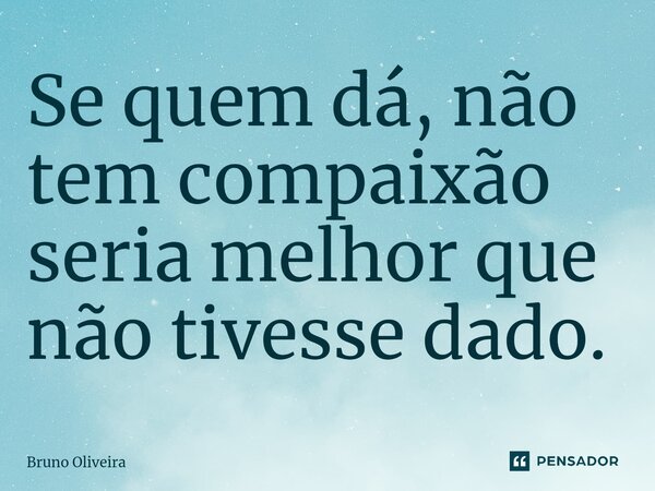 Se quem dá, não tem compaixão seria melhor que não tivesse dado.... Frase de Bruno Oliveira.