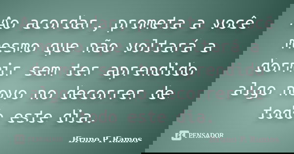 Ao acordar, prometa a você mesmo que não voltará a dormir sem ter aprendido algo novo no decorrer de todo este dia.... Frase de Bruno P. Ramos.