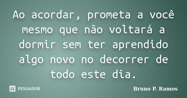 Ao acordar, prometa a você mesmo que não voltará a dormir sem ter aprendido algo novo no decorrer de todo este dia.... Frase de Bruno P. Ramos.