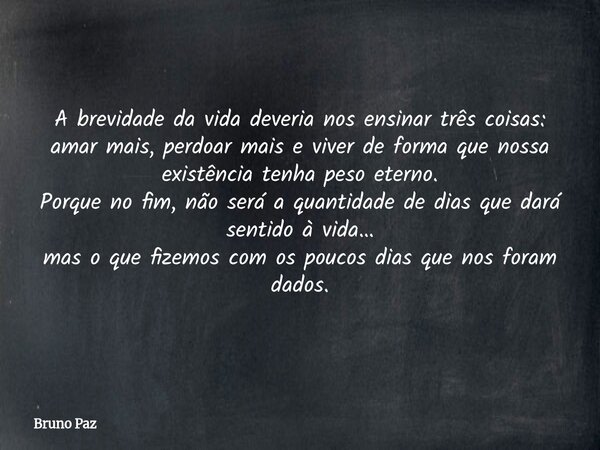 A brevidade da vida deveria nos ensinar três coisas: amar mais, perdoar mais e viver de forma que nossa existência tenha peso eterno. Porque no fim, não será a ... Frase de Bruno Paz.