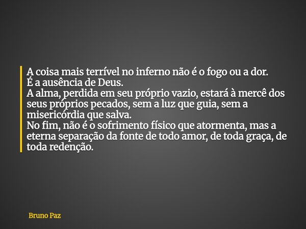 A coisa mais terrível no inferno não é o fogo ou a dor. É a ausência de Deus. A alma, perdida em seu próprio vazio, estará à mercê dos seus próprios pecados, se... Frase de Bruno Paz.