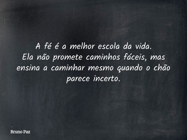 A fé é a melhor escola da vida. Ela não promete caminhos fáceis, mas ensina a caminhar mesmo quando o chão parece incerto.... Frase de Bruno Paz.