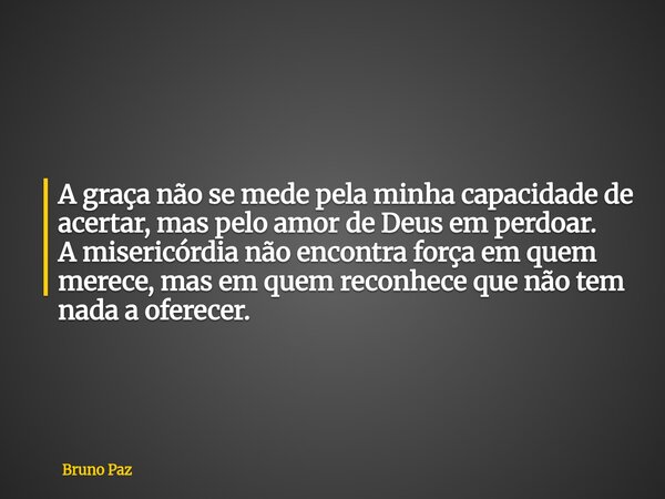 A graça não se mede pela minha capacidade de acertar, mas pelo amor de Deus em perdoar. A misericórdia não encontra força em quem merece, mas em quem reconhece ... Frase de Bruno Paz.