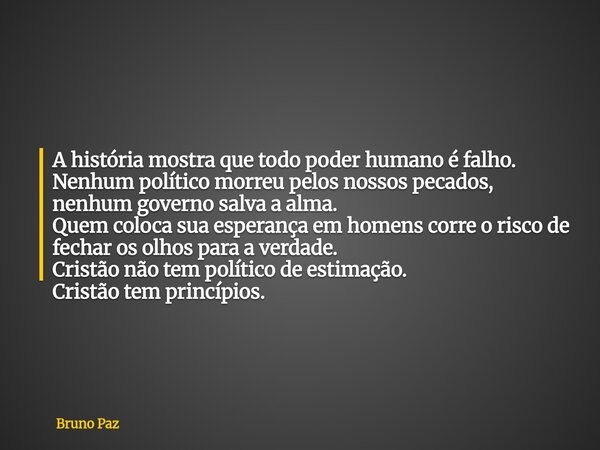 A história mostra que todo poder humano é falho. Nenhum político morreu pelos nossos pecados, nenhum governo salva a alma. Quem coloca sua esperança em homens c... Frase de Bruno Paz.