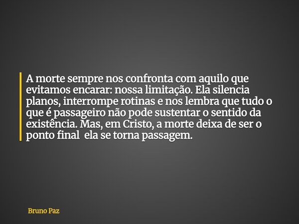 A morte sempre nos confronta com aquilo que evitamos encarar: nossa limitação. Ela silencia planos, interrompe rotinas e nos lembra que tudo o que é passageiro ... Frase de Bruno Paz.