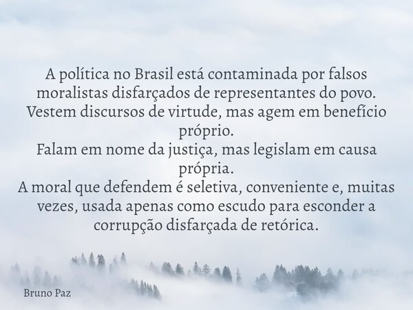 A política no Brasil está contaminada por falsos moralistas disfarçados de representantes do povo. Vestem discursos de virtude, mas agem em benefício próprio. F... Frase de Bruno Paz.