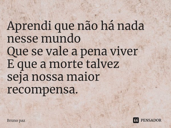 Aprendi que não há nada nesse mundo
Que se vale a pena viver
E que a morte talvez
seja nossa maior recompensa.... Frase de Bruno paz.