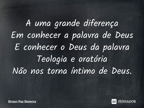 A uma grande diferença
Em conhecer a palavra de Deus
E conhecer o Deus da palavra
Teologia e oratória
Não nos torna íntimo de Deus.... Frase de Bruno paz Bezerra.