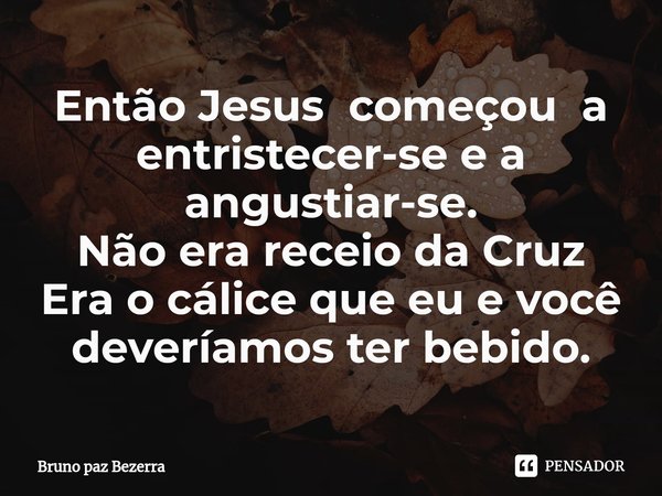 ⁠Então Jesus começou a entristecer-se e a angustiar-se.
Não era receio da Cruz
Era o cálice que eu e você deveríamos ter bebido.... Frase de Bruno paz Bezerra.
