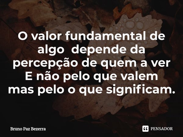 O⁠ valor fundamental de algo depende da percepção de quem a ver
E não pelo que valem
mas pelo o que significam.... Frase de Bruno paz Bezerra.