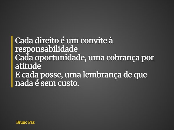 Cada direito é um convite à responsabilidade Cada oportunidade, uma cobrança por atitude E cada posse, uma lembrança de que nada é sem custo.... Frase de Bruno Paz.