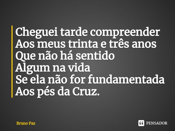 ⁠Cheguei tarde compreender
Aos meus trinta e três anos
Que não há sentido
Algum na vida
Se ela não for fundamentada
Aos pés da Cruz.... Frase de Bruno paz.