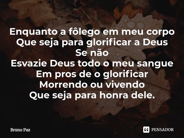 ⁠Enquanto a fôlego em meu corpo
Que seja para glorificar a Deus
Se não
Esvazie Deus todo o meu sangue
Em pros de o glorificar
Morrendo ou vivendo
Que seja para ... Frase de Bruno paz.