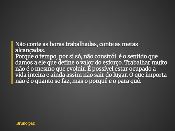 Não conte as horas trabalhadas, conte as metas alcançadas. Porque o tempo, por si só, não constrói é o sentido que damos a ele que define o valor do esforço. Tr... Frase de Bruno paz.