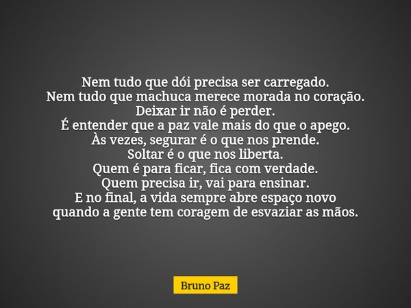 Nem tudo que dói precisa ser carregado. Nem tudo que machuca merece morada no coração. Deixar ir não é perder. É entender que a paz vale mais do que o apego. Às... Frase de Bruno Paz.