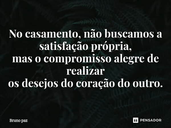 ⁠No casamento, não buscamos a satisfação própria, mas o compromisso alegre de realizar os desejos do coração do outro.... Frase de Bruno paz.