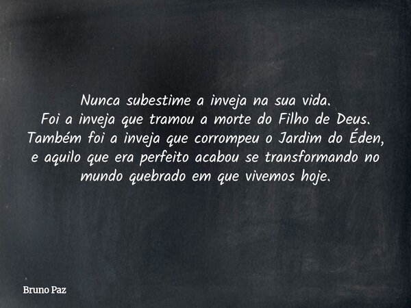 Nunca subestime a inveja na sua vida. Foi a inveja que tramou a morte do Filho de Deus. Também foi a inveja que corrompeu o Jardim do Éden, e aquilo que era per... Frase de Bruno Paz.