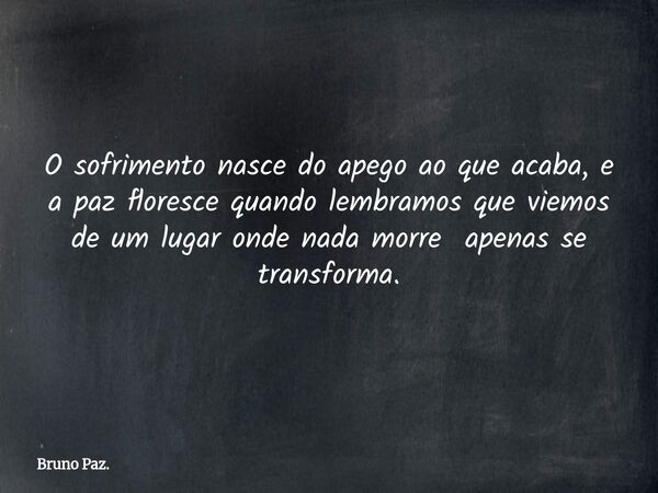 O sofrimento nasce do apego ao que acaba, e a paz floresce quando lembramos que viemos de um lugar onde nada morre apenas se transforma.... Frase de Bruno Paz..