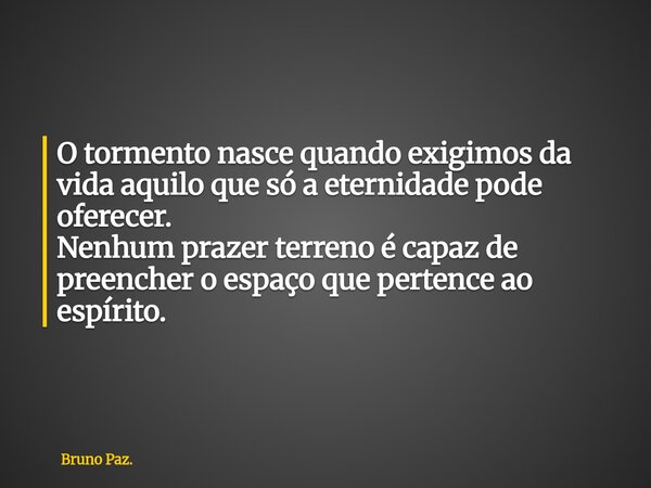 O tormento nasce quando exigimos da vida aquilo que só a eternidade pode oferecer. Nenhum prazer terreno é capaz de preencher o espaço que pertence ao espírito.... Frase de Bruno Paz..