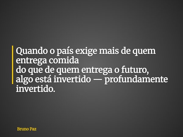 Quando o país exige mais de quem entrega comida do que de quem entrega o futuro, algo está invertido — profundamente invertido.... Frase de Bruno Paz.