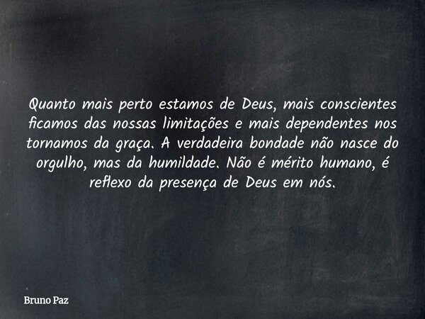 Quanto mais perto estamos de Deus, mais conscientes ficamos das nossas limitações e mais dependentes nos tornamos da graça. A verdadeira bondade não nasce do or... Frase de Bruno Paz.
