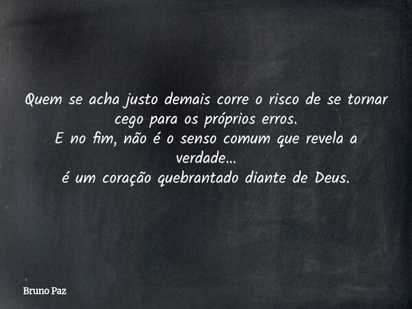 Quem se acha justo demais corre o risco de se tornar cego para os próprios erros. E no fim, não é o senso comum que revela a verdade… é um coração quebrantado d... Frase de Bruno Paz.