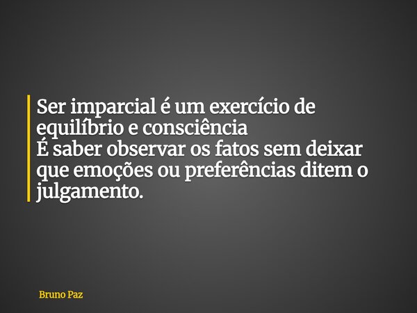 Ser imparcial é um exercício de equilíbrio e consciência É saber observar os fatos sem deixar que emoções ou preferências ditem o julgamento.... Frase de Bruno Paz.