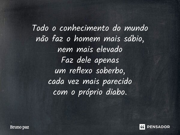 ⁠Todo o conhecimento do mundo não faz o homem mais sábio, nem mais elevado Faz dele apenas um reflexo soberbo, cada vez mais parecido com o próprio diabo.... Frase de Bruno paz.