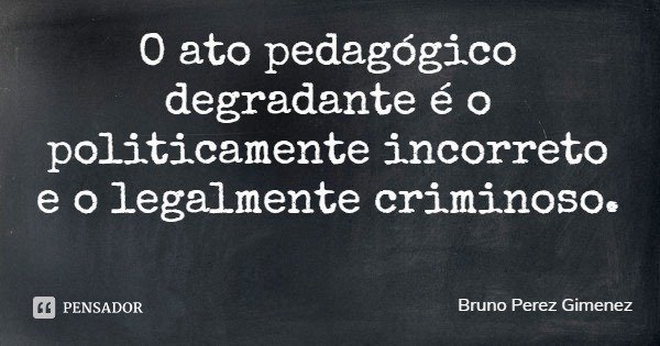 O ato pedagógico degradante é o politicamente incorreto e o legalmente criminoso.... Frase de Bruno Perez Gimenez.