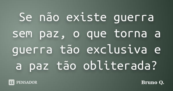 Se não existe guerra sem paz, o que torna a guerra tão exclusiva e a paz tão obliterada?... Frase de Bruno Q..