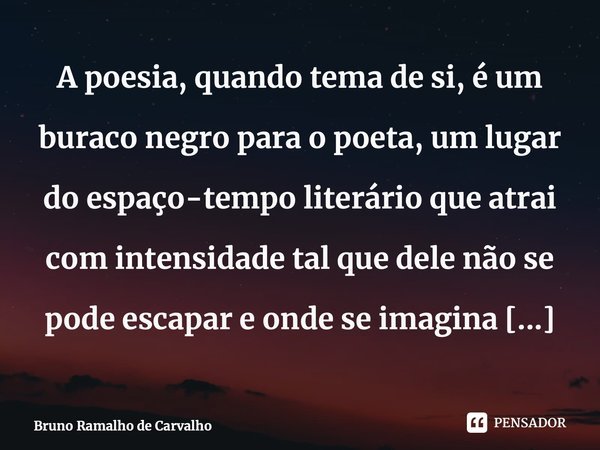 ⁠A poesia, quando tema de si, é um buraco negro para o poeta, um lugar do espaço-tempo literário que atrai com intensidade tal que dele não se pode escapar e on... Frase de Bruno Ramalho de Carvalho.