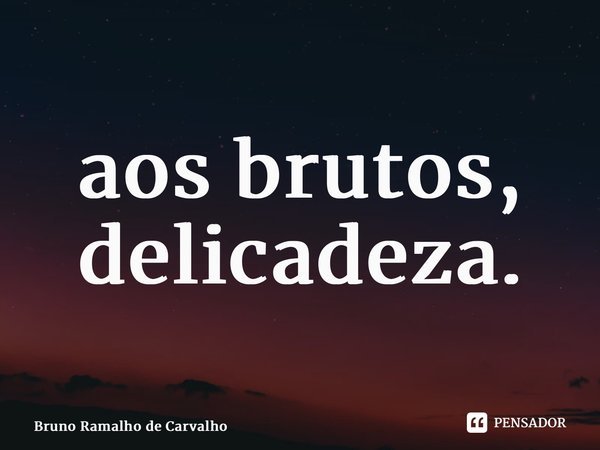 ⁠aos brutos, delicadeza.... Frase de Bruno Ramalho de Carvalho.