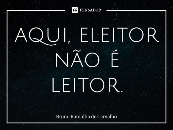 ⁠aqui, eleitor não é leitor.... Frase de Bruno Ramalho de Carvalho.