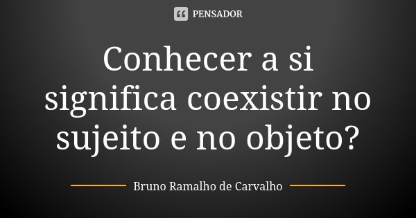 Conhecer a si significa coexistir no sujeito e no objeto?... Frase de Bruno Ramalho de Carvalho.