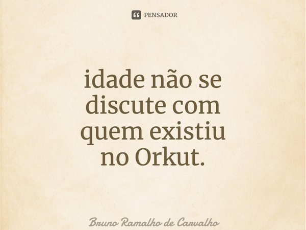 ⁠idade não se discute com quem existiu no Orkut.... Frase de Bruno Ramalho de Carvalho.