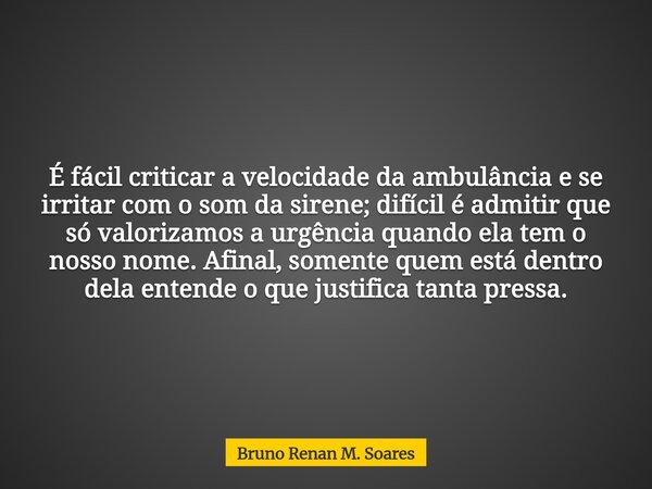 É fácil criticar a velocidade da ambulância e se irritar com o som da sirene; difícil é admitir que só valorizamos a urgência quando ela tem o nosso nome. Afina... Frase de Bruno Renan M. Soares.