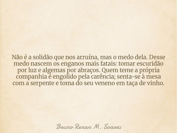 Não é a solidão que nos arruína, mas o medo dela. Desse medo nascem os enganos mais fatais: tomar escuridão por luz e algemas por abraços. Quem teme a própria c... Frase de Bruno Renan M. Soares.
