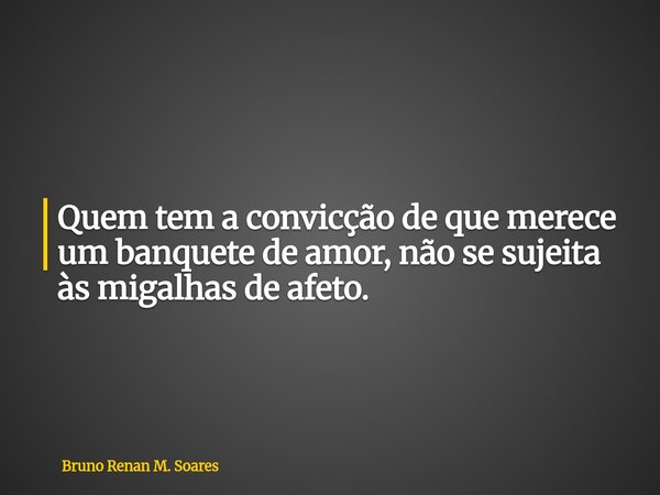 Quem tem a convicção de que merece um banquete de amor, não se sujeita às migalhas de afeto.... Frase de Bruno Renan M. Soares.