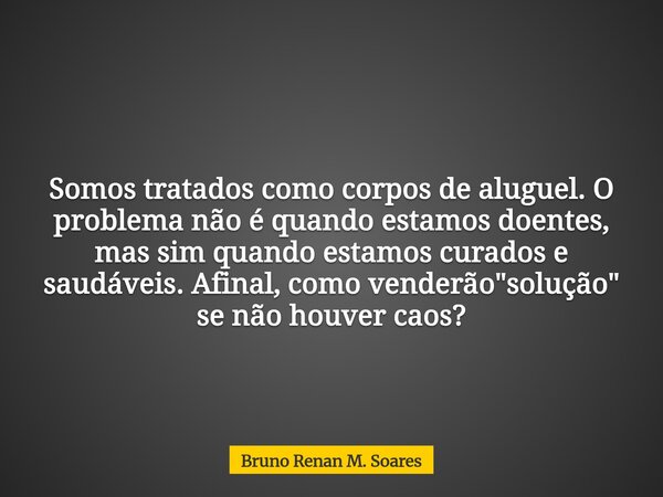 Somos tratados como corpos de aluguel. O problema não é quando estamos doentes, mas sim quando estamos curados e saudáveis. Afinal, como venderão "solução&... Frase de Bruno Renan M. Soares.