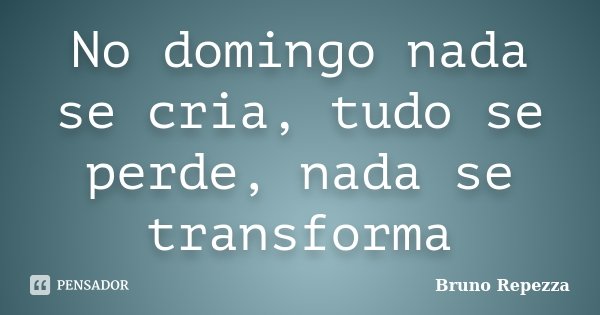 No domingo nada se cria, tudo se perde, nada se transforma... Frase de Bruno Repezza.